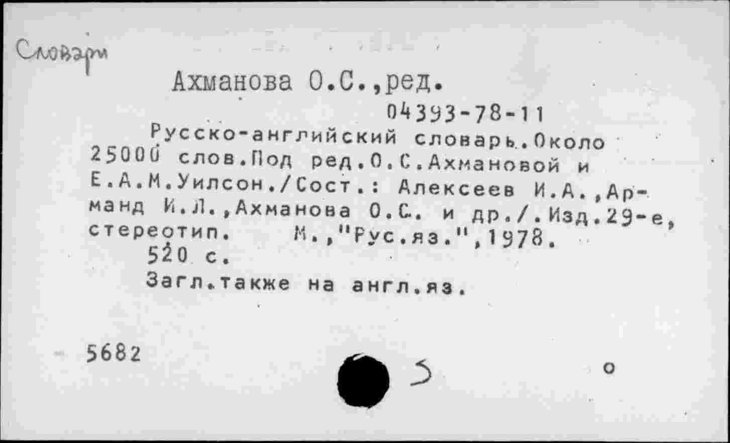 ﻿Ахманова О.С.,ред.
04393-78-11
Русеко-аштинекий словарь.Около 2Ь00и слов.Пол Ред.О.С.Ахмановой и Е.А.М.Уилсон./Сост . : Алексеев И.А..Арманд И.Л..Ахманова О.С. и др./.Изд 29-е стереотип. М. ,"Рус.яз.".1978.
5^0 с.
Загл.также на англ.яз.
5682
о